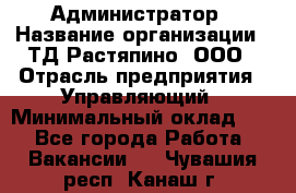 Администратор › Название организации ­ ТД Растяпино, ООО › Отрасль предприятия ­ Управляющий › Минимальный оклад ­ 1 - Все города Работа » Вакансии   . Чувашия респ.,Канаш г.